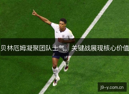 贝林厄姆凝聚团队士气,关键战展现核心价值 贝林厄姆凝聚团队士气,关键战展现核心价值